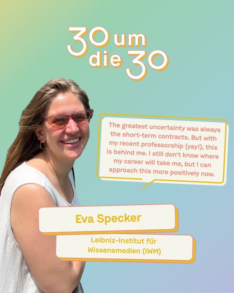 Porträt von Prof. Dr. Eva Specker, Professorin am Leibniz-Institut für Wissensmedien (IWM), vor pastellfarbenem Hintergrund. Daneben ein Zitat aus der Reihe „30 um die 30“ der Leibniz-Gemeinschaft: „Die größte Unsicherheit waren immer die befristeten Verträge. Aber mit meiner neuen Professur (yay!) liegt das hinter mir. Ich weiß zwar noch nicht, wohin mich meine Karriere führen wird, aber ich kann jetzt positiver damit umgehen.